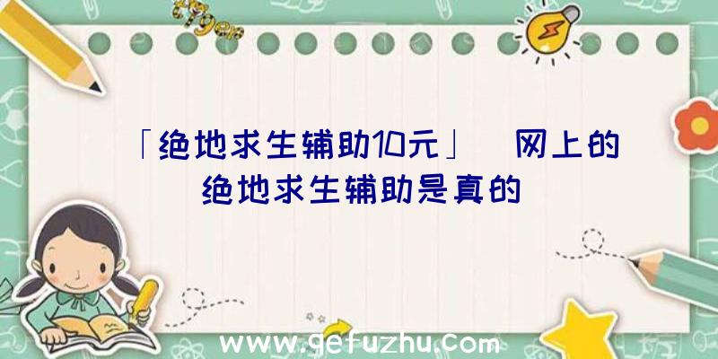 「绝地求生辅助10元」|网上的绝地求生辅助是真的